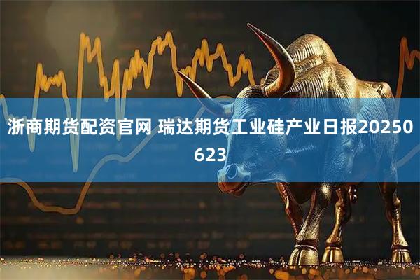 浙商期货配资官网 瑞达期货工业硅产业日报20250623