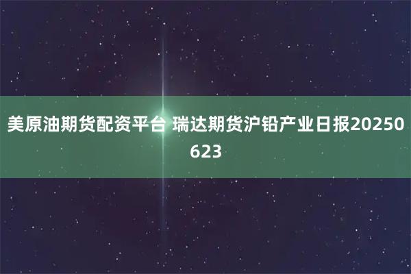 美原油期货配资平台 瑞达期货沪铅产业日报20250623