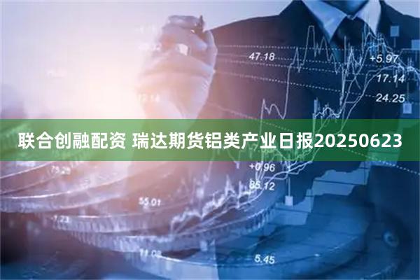 联合创融配资 瑞达期货铝类产业日报20250623