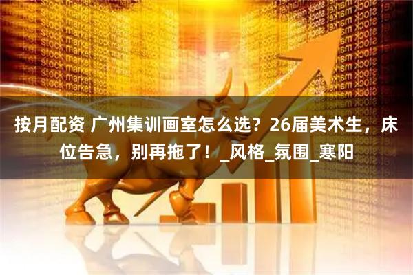 按月配资 广州集训画室怎么选？26届美术生，床位告急，别再拖了！_风格_氛围_寒阳