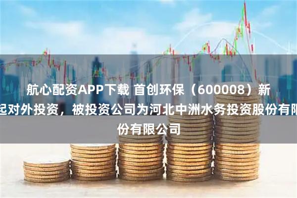 航心配资APP下载 首创环保(600008)新增一起对外投资,被投资公司为河北中洲水务投资股份有限公司
