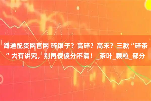 海通配资网官网 碎银子?高碎?高末?三款“碎茶”大有讲究,别再傻傻分不清!_茶叶_颗粒_部分