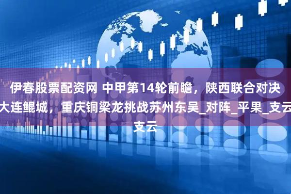 伊春股票配资网 中甲第14轮前瞻,陕西联合对决大连鲲城,重庆铜梁龙挑战苏州东吴_对阵_平果_支云