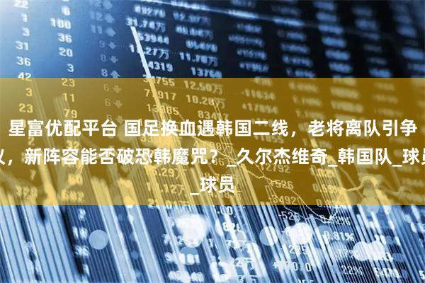 星富优配平台 国足换血遇韩国二线,老将离队引争议,新阵容能否破恐韩魔咒?_久尔杰维奇_韩国队_球员