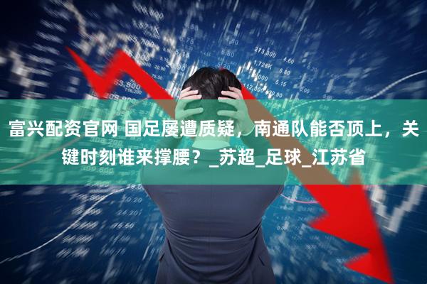 富兴配资官网 国足屡遭质疑，南通队能否顶上，关键时刻谁来撑腰？_苏超_足球_江苏省