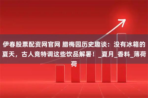 伊春股票配资网官网 腊梅园历史趣谈：没有冰箱的夏天，古人竟特调这些饮品解暑！_夏月_香料_薄荷