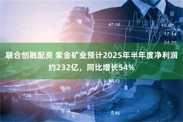 联合创融配资 紫金矿业预计2025年半年度净利润约232亿,同比增长54%