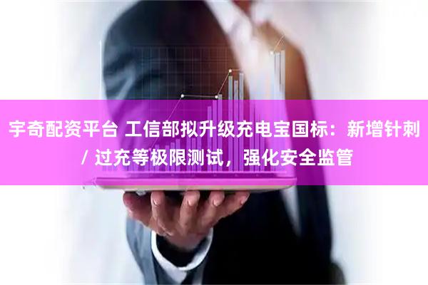 宇奇配资平台 工信部拟升级充电宝国标:新增针刺 / 过充等极限测试,强化安全监管