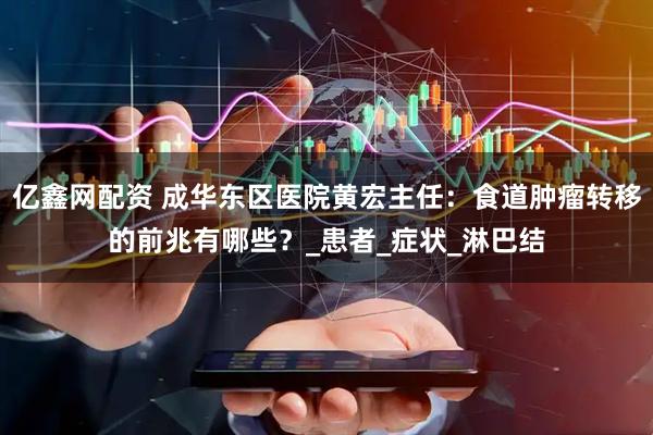 亿鑫网配资 成华东区医院黄宏主任:食道肿瘤转移的前兆有哪些?_患者_症状_淋巴结