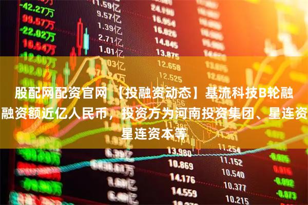 股配网配资官网 【投融资动态】基流科技B轮融资，融资额近亿人民币，投资方为河南投资集团、星连资本等