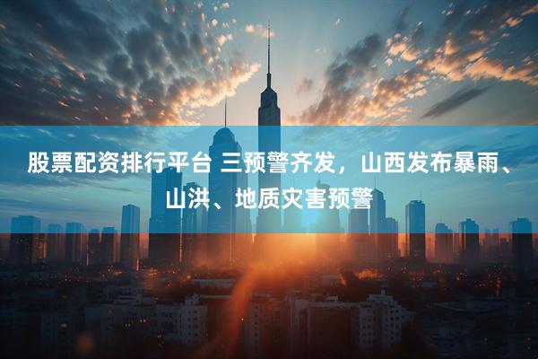 股票配资排行平台 三预警齐发，山西发布暴雨、山洪、地质灾害预警