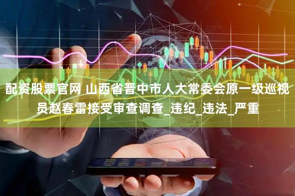 配资股票官网 山西省晋中市人大常委会原一级巡视员赵春雷接受审查调查_违纪_违法_严重
