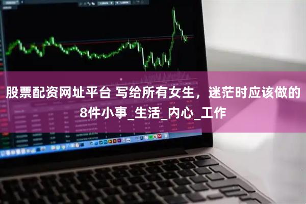 股票配资网址平台 写给所有女生，迷茫时应该做的8件小事_生活_内心_工作