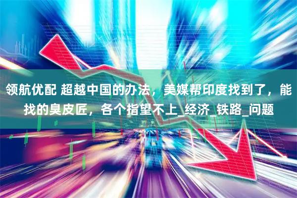 领航优配 超越中国的办法，美媒帮印度找到了，能找的臭皮匠，各个指望不上_经济_铁路_问题