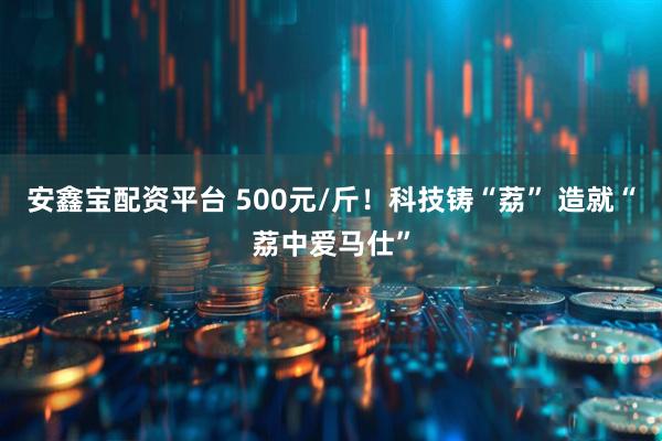 安鑫宝配资平台 500元/斤！科技铸“荔” 造就“荔中爱马仕”