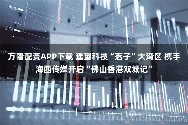 万隆配资APP下载 遥望科技“落子”大湾区 携手海西传媒开启“佛山香港双城记”