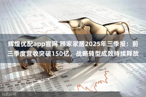 辉煌优配app官网 顾家家居2025年三季报：前三季度营收突破150亿，战略转型成效持续释放