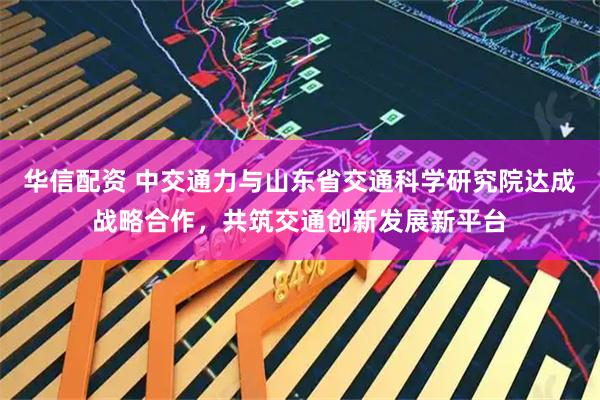 华信配资 中交通力与山东省交通科学研究院达成战略合作，共筑交通创新发展新平台