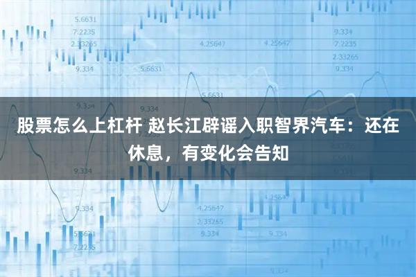 股票怎么上杠杆 赵长江辟谣入职智界汽车:还在休息,有变化会告知