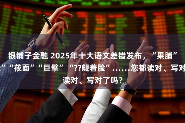 银铺子金融 2025年十大语文差错发布，“果脯”“神祇”“莜面”“巨擘” “??觍着脸”……您都读对、写对了吗？