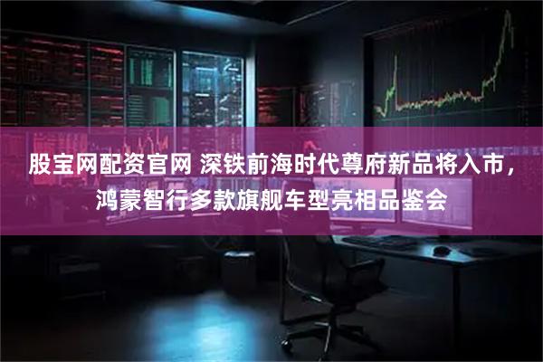 股宝网配资官网 深铁前海时代尊府新品将入市，鸿蒙智行多款旗舰车型亮相品鉴会