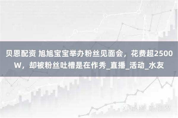 贝恩配资 旭旭宝宝举办粉丝见面会，花费超2500W，却被粉丝吐槽是在作秀_直播_活动_水友