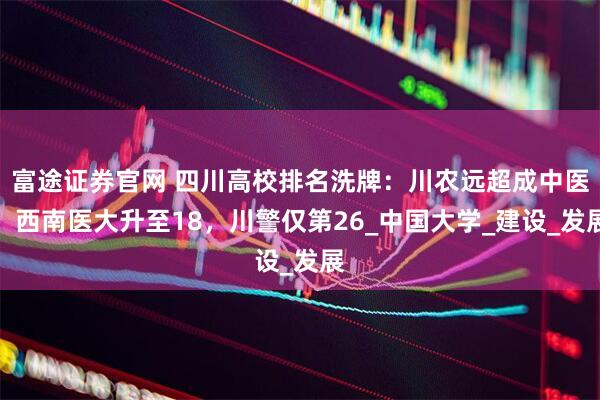 富途证券官网 四川高校排名洗牌：川农远超成中医，西南医大升至18，川警仅第26_中国大学_建设_发展