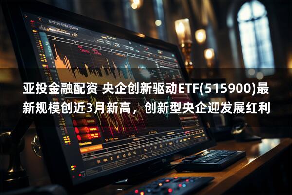 亚投金融配资 央企创新驱动ETF(515900)最新规模创近3月新高，创新型央企迎发展红利