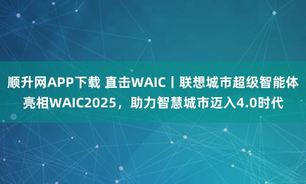 顺升网APP下载 直击WAIC丨联想城市超级智能体亮相WAIC2025，助力智慧城市迈入4.0时代