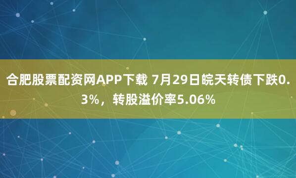 合肥股票配资网APP下载 7月29日皖天转债下跌0.3%，转股溢价率5.06%