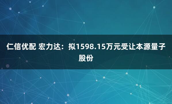 仁信优配 宏力达：拟1598.15万元受让本源量子股份
