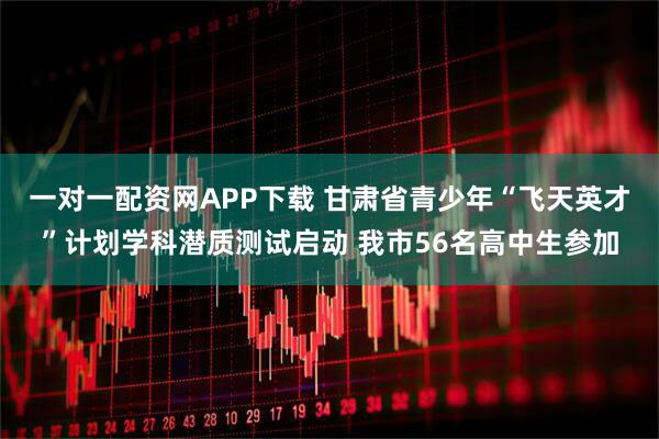 一对一配资网APP下载 甘肃省青少年“飞天英才”计划学科潜质测试启动 我市56名高中生参加