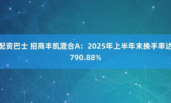 配资巴士 招商丰凯混合A：2025年上半年末换手率达790.88%