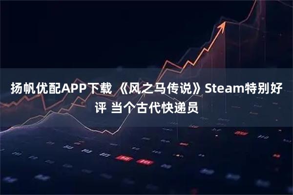 扬帆优配APP下载 《风之马传说》Steam特别好评 当个古代快递员
